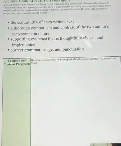 A Close Look at Nature Assessment
Waldo Emerson and Henry David Thoreau had the same school of thought when it came to
Transcendentalism, their approach to writing about it was a bit different. Using the excerpts provided, write a
compare and contrast paragraph that thoroughly explores the similarities and differences between the two
perspectives. Your paragraph should include
the central idea of each writer's text
a thorough comparison and contrast of the two author's
viewpoints on nature
supporting evidence that is thoughtfully chosen and
implemented
correct grammar , usage, and punctuation
square 
length.
ately
Compare and Type your response here. Your paragraph should be ap approximately 7-10 sentences in