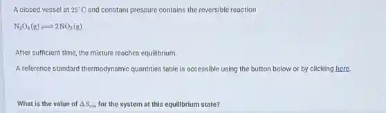 A closed vessel at 25^circ C and constant pressure contains the reversible reaction
N_(2)O_(4)(g)leftharpoons 2NO_(2)(g)
After sufficient time, the mixture reaches equilibrium.
A reference standard thermodynamic quantities table is accessible using the button below or by clicking here.
What is the value of Delta S_(rxn) for the system at this equilibrium state?