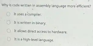 Why is code written in assembly language more efficient?
It uses a compiler.
It is written in binary.
It allows direct access to hardware.
It is a high-level language.
