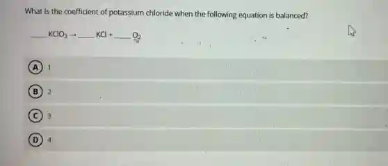 What is the coefficient of potassium chloride when the following equation is balanced?
underline ( )KClO_(3)arrow underline ( )KCl+underline ( )O_(2)
A 1
B 2
C 3
D 4