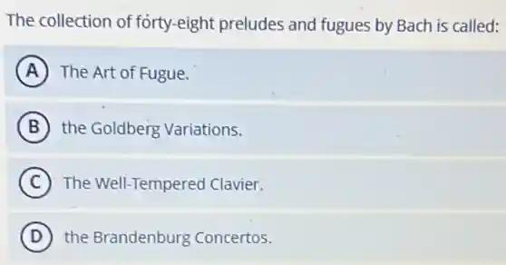 The collection of forty-eight preludes and fugues by Bach is called:
A The Art of Fugue.
B the Goldberg Variations.
C The Well-Tempered Clavier.
D the Brandenburg Concertos.
