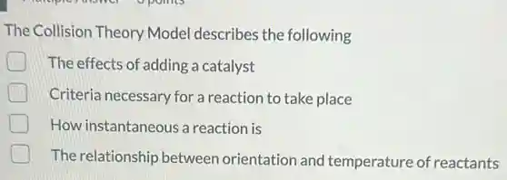 The Collision Theory Model describes the following
The effects of adding a catalyst
Criteria necessary for a reaction to take place
How instantaneous a reaction is
The relationship between orientation and temperature of reactants