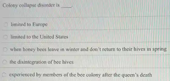 Colony collapse disorder is __
limited to Europe
D limited to the United States
when honey bees leave in winter and don't return to their hives in spring
the disintegration of bee hives
experienced by members of the bee colony after the queen's death