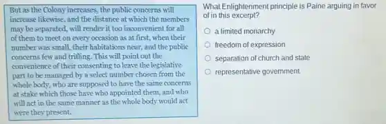 But as the Colony increases, the public concerns will
increase likewise, and the distance at which the members
may be separated, will render it too inconvenient for all
of them to meet on every occasion as at first, when their
number was small, their habitations near, and the public
concerns few and trifling . This will point out the
convenience of their consenting to leave the legislative
part to be managed by a select number chosen from the
whole body, who are supposed to have the same concerns
at stake which those have who appointed them and who
will act in the same manner as the whole body would act
were they present.
What Enlightenment principle is Paine arguing in favor
of in this excerpt?
a limited monarchy
freedom of expression
separation of church and state
representative government