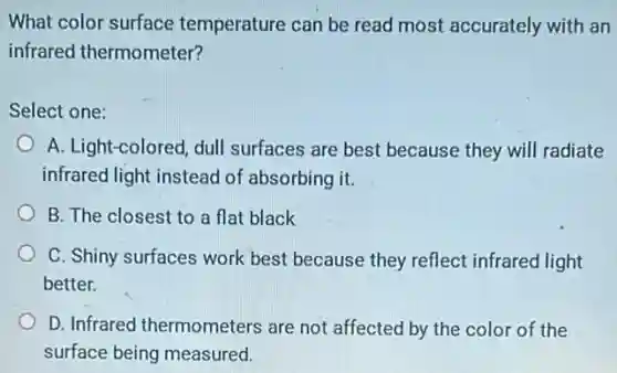 What color surface temperature can be read most accurately with an
infrared thermometer?
Select one:
A. Light-colored, dull surfaces are best because they will radiate
infrared light instead of absorbing it.
B. The closest to a flat black
C. Shiny surfaces work best because they reflect infrared light
better.
D. Infrared thermometers are not affected by the color of the
surface being measured.