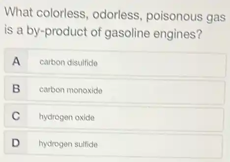 What colorless odorless, poisonous gas
is a by-product of gasoline engines?
A carbon disulfide
B carbon monoxide
C hydrogen oxide
D hydrogen sulfide