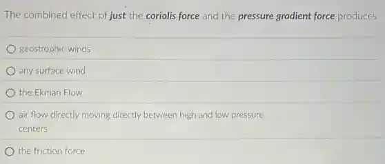 The combined effect of just the coriolis force and the pressure gradient force produces
geostrophic winds
any surface wind
the Ekman Flow
air flow directly moving directly between high and low pressure
centers
the friction force