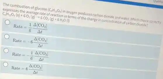 The combustion of glucose (C_(6)H_(12)O_(6)) in oxygen produces carbon dioxide and water. Which choice correctly
expresses the average rate of reaction in terms of the change in concentration of carbon dioxide?
C_(6)H_(12)O_(6)(s)+6O_(2)(g)arrow 6CO_(2)(g)+6H_(2)O(l)
Rate=(1)/(6)(Delta [CO_(2)])/(Delta t)
Rate=-6(Delta [CO_(2)])/(Delta t)
Rate=-(1)/(6)(Delta [CO_(2)])/(Delta t)
Rate=6(Delta [CO_(2)])/(Delta t)
