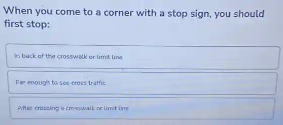 When you come to a corner with a stop sign, you should
first stop:
In back of the crosswalk or limit line
Far enough to see cross traffic
After crossing a crosswalk or limit line
