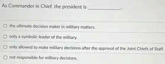 As Commander in Chief the president is __
the ultimate decision maker in military matters.
only a symbolic leader of the military.
only allowed to make military decisions after the approval of the Joint Chiefs of Staff.
not responsible for military decisions.