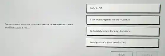 As the commander, you receive a retaliation report filed on a DD Form 2910-2. What
is the first thing you should do?
Refer to CID
Start an investigation into the retaliation
Immediately remove the alleged retaliator
Investigate the original sexual assault
