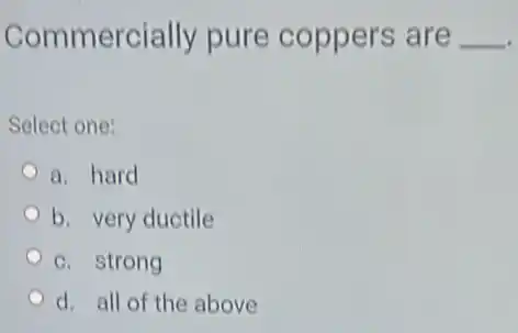 Commercially pure coppers are __
Select one:
a. hard
b. very ductile
c. strong
d. all of the above