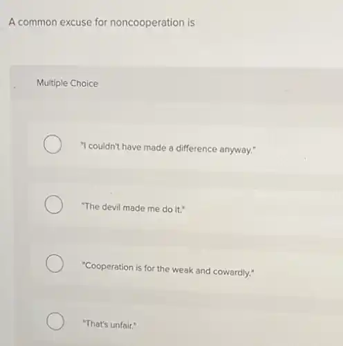 A common excuse for noncooperation is
Multiple Choice
"I couldn't have made a difference anyway."
"The devil made me do it."
"Cooperation is for the weak and cowardly."
"That's unfair."