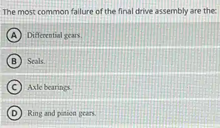 The most common failure of the final drive assembly are the:
A Differential gears.
B Seals.
C Axle bearings.
D Ring and pinion gears.