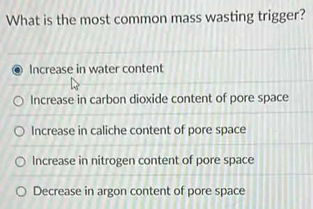 What is the most common mass wasting trigger?
Increase in water content
Increase in carbon dioxide content of pore space
Increase in caliche content of pore space
Increase in nitrogen content of pore space
Decrease in argon content of pore space