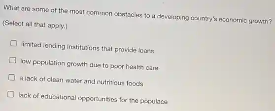 What are some of the most common obstacles to a developing country's economic growth?
(Select all that apply.)
D
limited lending institutions that provide loans
D
low population growth due to poor health care
D
a lack of clean water and nutritious foods
lack of educational opportunities for the populace