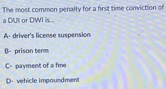 The most common penalty for a first time conviction of
a DUI or DWI is __
A- driver's license suspension
B- prison term
C- payment of a fine
D- vehicle impoundment