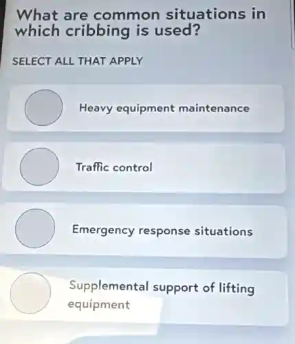 What are common situations in
which cribbing is used?
SELECT ALL THAT APPLY
Heavy equipment maintenance
Traffic control
Emergency response situations
Supplemental support of lifting
equipment