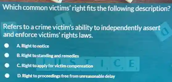 Which common victims' right fits the following description?
Refers to a crime victim's ability to independently assert
and enforce victims' rights laws.
A. Right to notice
B. Right to standing and remedies
C. Right to apply for victim compensation
D. Right to proceedings free from unreasonable delay