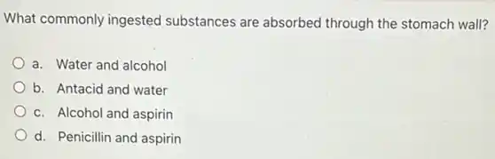 What commonly ingested substances are absorbed through the stomach wall?
a. Water and alcohol
b. Antacid and water
c. Alcohol and aspirin
d. Penicillin and aspirin