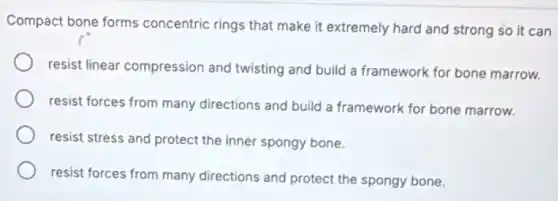 Compact bone forms concentric rings that make it extremely hard and strong so it can
resist linear compression and twisting and build a framework for bone marrow.
resist forces from many directions and build a framework for bone marrow.
resist stress and protect the inner spongy bone.
resist forces from many directions and protect the spongy bone.