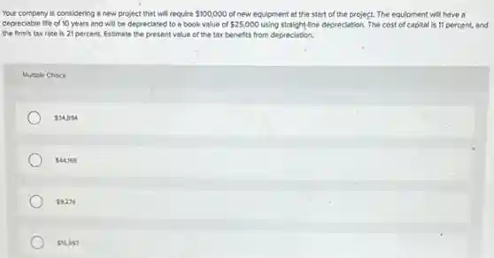 Your company is considering a new project that will require 100,000 of new equipment at the start of the project. The equipment will have a
depreciable life of 10 years and will be depreciated to a book value of 25,000 using straight-line depreciation. The cost of capital is 11 percent, and
the firm's tax rate is 21 percent. Estimate the present value of the tax benefits from depreciation.
Multiple Choice
34,894
44,169
9,276
16,997