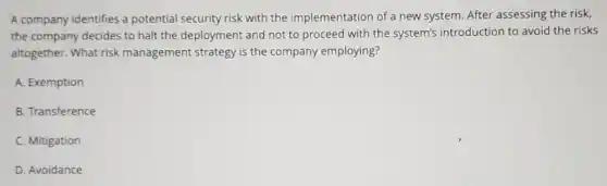 A company identifies a potential security risk with the implementation of a new system. After assessing the risk,
the company decides to halt the deployment and not to proceed with the system's introduction to avoid the risks
altogether. What risk management strategy is the company employing?
A. Exemption
B. Transference
C. Mitigation
D. Avoidance