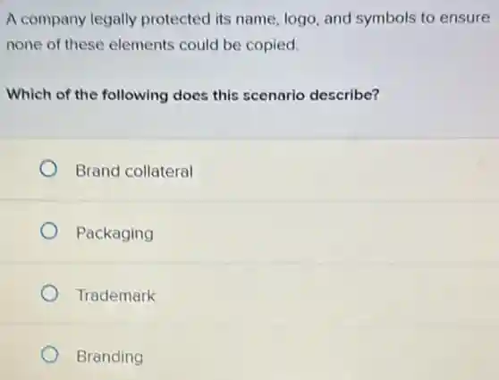 A company legally protected its name.logo, and symbols to ensure
none of these elements could be copied.
Which of the following does this scenario describe?
Brand collateral
Packaging
Trademark
Branding