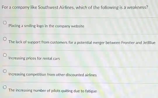For a company like Southwest Airlines, which of the following is a weakness?
Placing a smiling logo in the company website
The lack of support from customers for a potential merger between Frontier and JetBlue
Increasing prices for rental cars
Increasing competition from other discounted airlines
The increasing number of pilots quiting due to fatigue