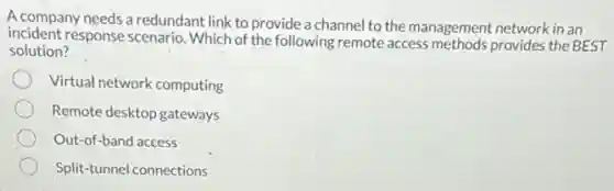 A company needs a redundant link to provide a channel to the management network in an
incident response scenario. Which of the following remote access methods provides the BEST
solution?
Virtual network computing
Remote desktop gateways
Out-of-band access
Split-tunnel connections