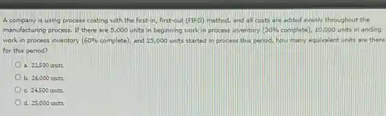 A company is using process costing with the first-in, first-out (FIFO) method and all costs are added evenly throughout the
manufacturing process, If there are 5,000 units in beginning work in process inventory 30% complete), 10,000 units in ending
work in process inventory 60% complete), and 25,000 units started in process this period, how many equivalent units are there
for this period?
a. 22,500 units.
b. 26,000 units.
c. 24,500 units.
d. 25,000 units.