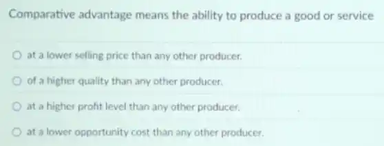 Comparative advantage means the ability to produce a good or service
at a lower selling price than any other producer.
of a higher quality than any other producer.
at a higher profit level than any other producer.
at a lower opportunity cost than any other producer.