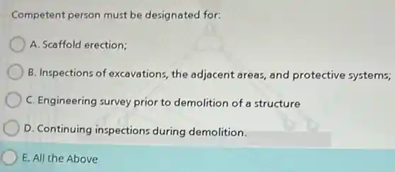 Competent person must be designated for:
A. Scaffold erection;
B. Inspections of excavations, the adjacent areas, and protective systems;
C. Engineering survey prior to demolition of a structure
D. Continuing inspections during demolition.
E. All the Above