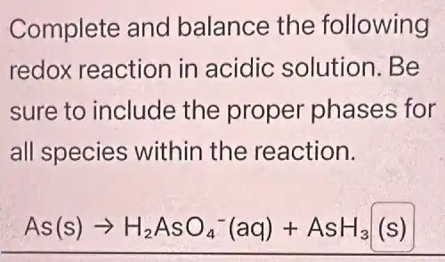 Complete and balance the following
redox reaction in acidic solution . Be
sure to include the proper phases for
all species within the reaction.
As(s)arrow H_(2)AsO_(4)^-(aq)+AsH_(3)(s)
