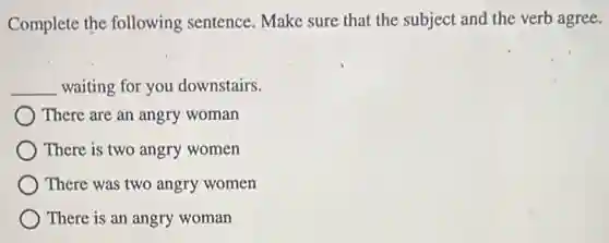 Complete the following sentence. Make sure that the subject and the verb agree.
__ waiting for you downstairs.
) There are an angry woman
There is two angry women
) There was two angry women
There is an angry woman