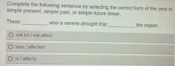 Complete the following sentence by selecting the correct form of the verb in
simple present, simple past, or simple future tense.
There __ also a severe drought that __ the region.
will be / will affect
was / affected
is / affects
