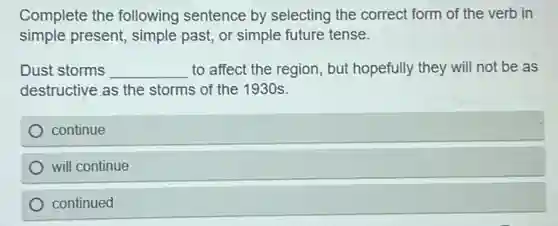Complete the following sentence by selecting the correct form of the verb in
simple present, simple past, or simple future tense.
Dust storms __ to affect the region , but hopefully they will not be as
destructive as the storms of the 1930s.
continue
will continue
continued