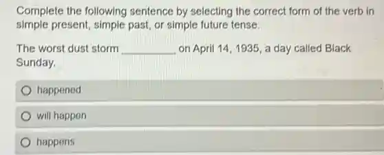 Complete the following sentence by selecting the correct form of the verb in
simple present, simple past, or simple future tense.
The worst dust storm __ on April 14,1935, a day called Black
Sunday.
happened
will happen
happens