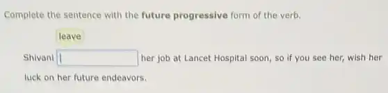 Complete the sentence with the future progressive form of the verb.
Shivani square her job at Lancet Hospital soon, so if you see her, wish her
luck on her future endeavors.