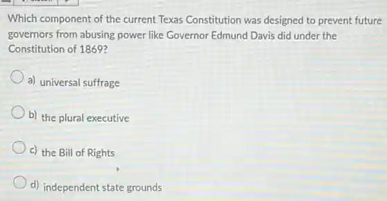 Which component of the current Texas Constitution was designed to prevent future
governors from abusing power like Governor Edmund Davis did under the
Constitution of 1869?
a) universal suffrage
b) the plural executive
c) the Bill of Rights
d) independent state grounds