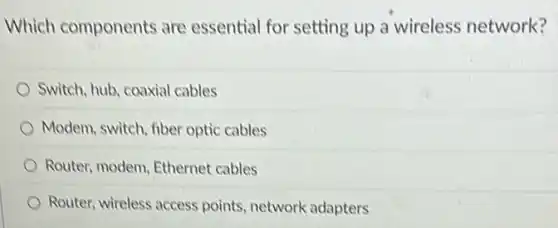 Which components are essential for setting up a wireless network?
Switch, hub, coaxial cables
Modem, switch, fiber optic cables
Router, modem, Ethernet cables
Router, wireless access points, network adapters