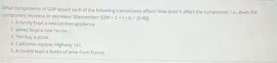 What components of GDP would each of the following transactions affect? How does it affect the component; Le.does the
component increase or decrease?[Remember: GDP=C+I+G+(X-M)]
1. A family buys a new kitchen appliance.
2. James buys a new house.
3. You buy a pizza.
4. California repaves Highway 101.
5. A couple buys a bottle of wine from France.