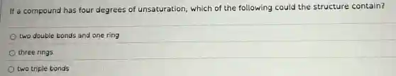 If a compound has four degrees of unsaturation, which of the following could the structure contain?
two double bonds and one ring
three rings
two triple bonds
