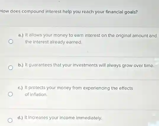 How does compound interest help you reach your financial goals?
a.) It allows your money to earn interest on the original amount and
the interest already earned.
b.) It guarantees that your investments will always grow over time.
c.) It protects your money from experiencing the effects
of inflation.
d.) It increases your income immediately.