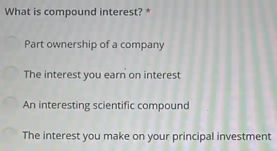 What is compound interest?
Part ownership of a company
The interest you earn on interest
An interesting scientific compound
The interest you make on your principal investment