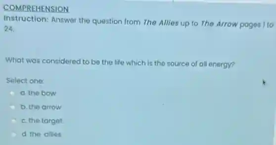 COMPREHENSION
Instruction: Answer the question from The Allies up to The Arrow pages 1 to
24.
What was considered to be the life which is the source of all energy?
Select one:
a. the bow
b. the arrow
c. the target
d. the allies