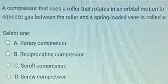 A compressor that uses a roller that rotates in an orbital motion to
squeeze gas between the roller and a spring-loaded vane is called a:
Select one:
A. Rotary compressor.
B. Reciprocating compressor.
C. Scroll compressor.
D. Screw compressor.