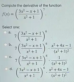Compute the derivative of the function
f(x)=((3x^2-x+1)/(x^2)+1)^7
Select one:
a
7((3x^2-x+1)/(x^2)+1)^6
b.
7((3x^2-x+1)/(x^2)+1)^6cdot (x^2+4x-1)/((x^2)+1)^(2)
C.
7((3x^2-x+1)/(x^2)+1)^6cdot (1)/((x^2)+1)^(2)
d.
((3x^2-x+1)/(x^2)+1)^6cdot (x^2+4x-1)/((x^2)+1)^(2)