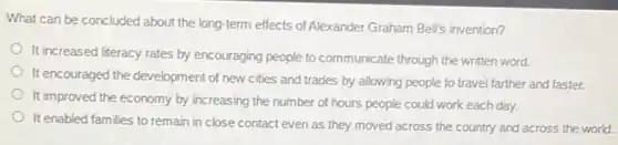 What can be concluded about the long-term effects of Alexander Graham Bells invention?
It increased literacy rates by encouraging people to communicate through the written word.
It encouraged the development of new cities and trades by allowing people to travel farther and faster.
It improved the economy by increasing the number of hours people could work each day.
It enabled families to remain in close contact even as they moved across the country and across the world.