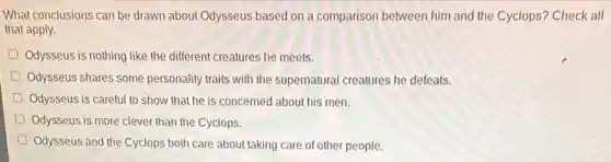 What conclusions can be drawn about Odysseus based on a comparison between him and the Cyclops? Check all
that apply.
D Odysseus is nothing like the different creatures he meets.
D Odysseus shares some personality traits with the supernatural creatures he defeats.
Odysseus is careful to show that he is concerned about his men.
Odysseus is more clever than the Cyclops.
Odysseus and the Cyclops both care about taking care of other people.